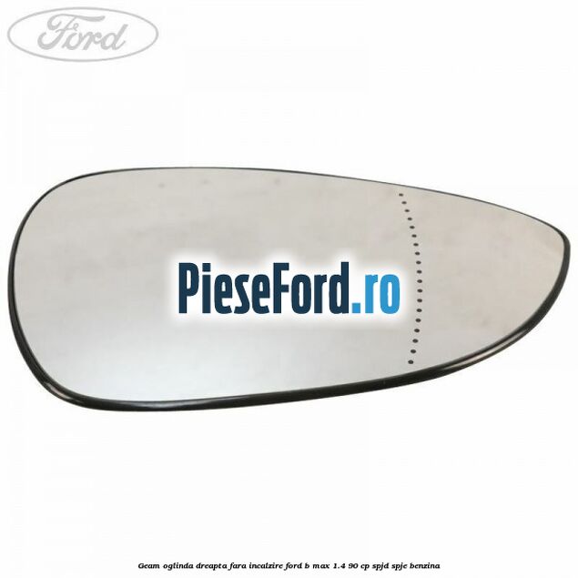 Geam oglinda dreapta fara incalzire Ford B-Max 1.4 90 cp SPJD, SPJE benzina