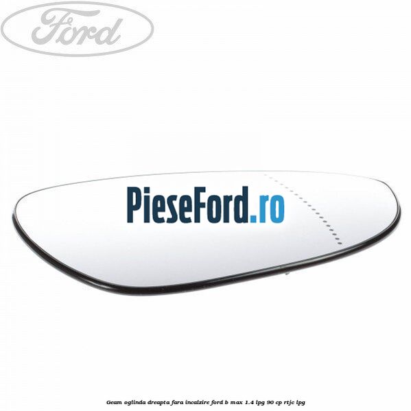 Geam oglinda dreapta fara incalzire Ford B-Max 1.4 LPG 90 cp RTJC LPG