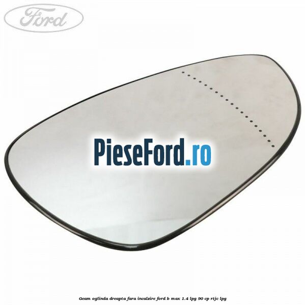 Geam oglinda dreapta fara incalzire Ford B-Max 1.4 LPG 90 cp RTJC LPG