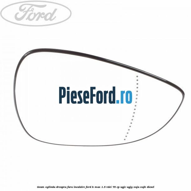 Geam oglinda dreapta fara incalzire Ford B-Max 1.5 TDCi 75 cp UGJC, UGJG, XUJA, XUJB diesel