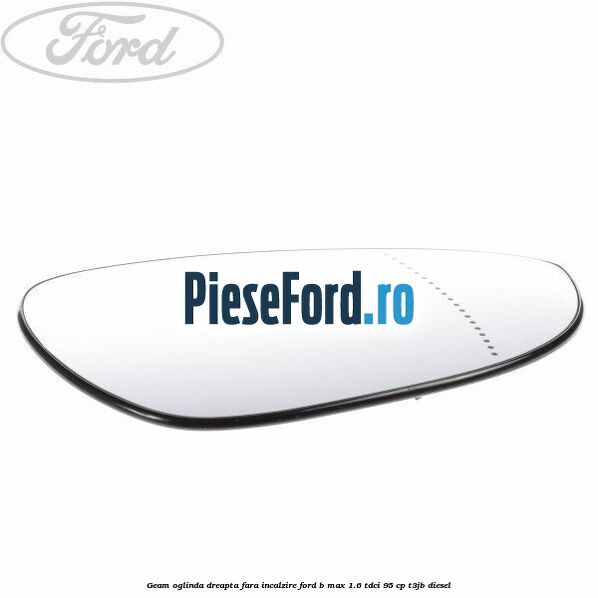 Geam oglinda dreapta fara incalzire Ford B-Max 1.6 TDCi 95 cp T3JB diesel