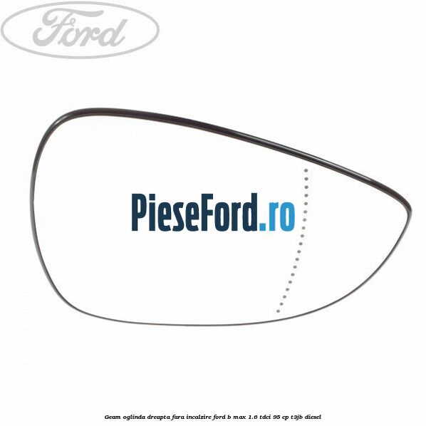 Geam oglinda dreapta fara incalzire Ford B-Max 1.6 TDCi 95 cp T3JB diesel