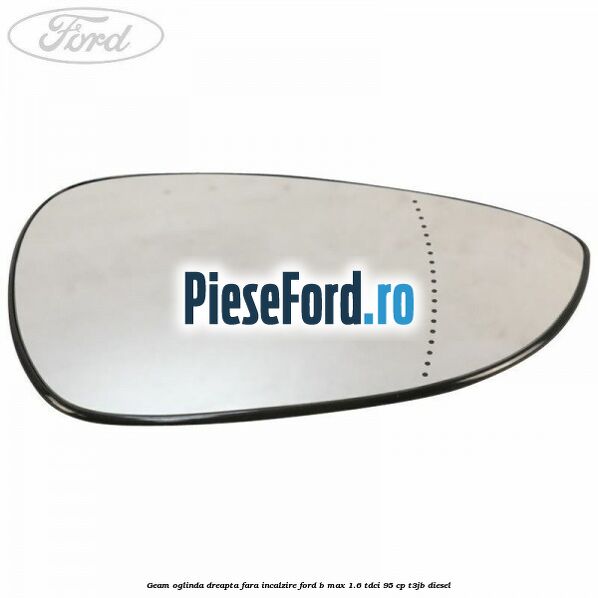 Geam oglinda dreapta fara incalzire Ford B-Max 1.6 TDCi 95 cp T3JB diesel