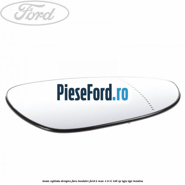 Geam oglinda dreapta fara incalzire Ford B-Max 1.6 Ti 105 cp IQJA, IQJC benzina