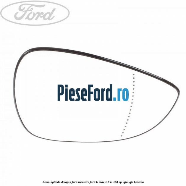 Geam oglinda dreapta fara incalzire Ford B-Max 1.6 Ti 105 cp IQJA, IQJC benzina