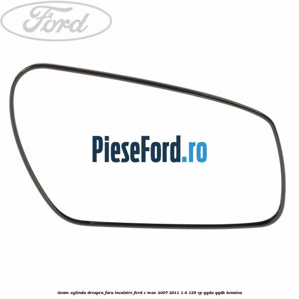 Geam oglinda dreapta fara incalzire Ford C-Max 2007-2011 1.8 125 cp QQDA, QQDB benzina