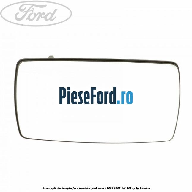 Geam oglinda dreapta fara incalzire Ford Escort 1990-1995 1.6 105 cp LJF benzina