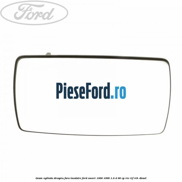 Geam oglinda dreapta fara incalzire Ford Escort 1990-1995 1.8 D 60 cp RTE, RTF, RTH diesel
