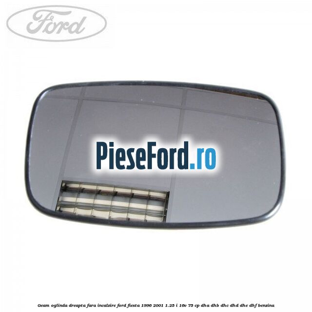 Geam oglinda dreapta fara incalzire Ford Fiesta 1996-2001 1.25 i 16V 75 cp Geam oglinda dreapta fara incalzire Ford Fiesta 1996-2001 1.25 i 16V 75 cp DHA, DHB, DHC, DHD, DHE, DHF benzina