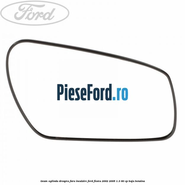 Geam oglinda dreapta fara incalzire Ford Fiesta 2002-2005 1.3 60 cp BAJA benzina