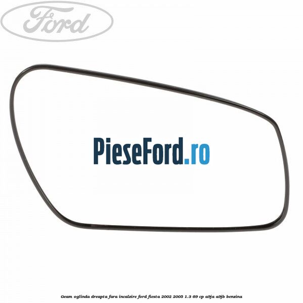 Geam oglinda dreapta fara incalzire Ford Fiesta 2002-2005 1.3 69 cp A9JA, A9JB benzina