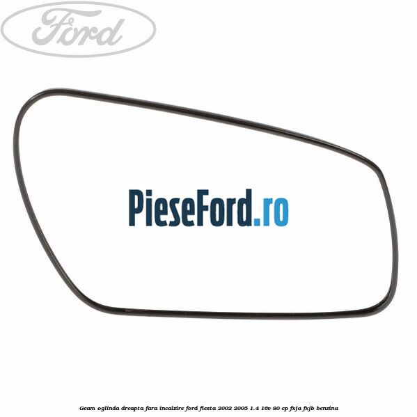 Geam oglinda dreapta fara incalzire Ford Fiesta 2002-2005 1.4 16V 80 cp FXJA, FXJB benzina