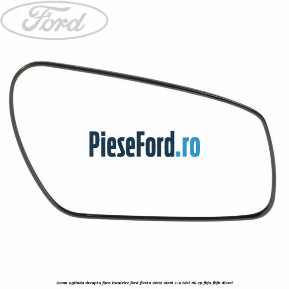 Geam oglinda dreapta fara incalzire Ford Fiesta 2002-2005 1.4 TDCi 68 cp F6JA, F6JB diesel