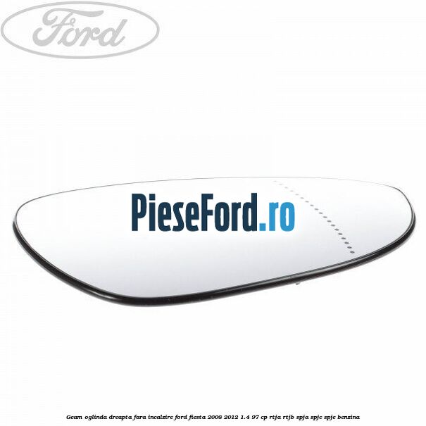 Geam oglinda dreapta fara incalzire Ford Fiesta 2008-2012 1.4 97 cp RTJA, RTJB, SPJA, SPJC, SPJE benzina