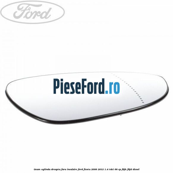 Geam oglinda dreapta fara incalzire Ford Fiesta 2008-2012 1.4 TDCi 68 cp F6JB, F6JD diesel