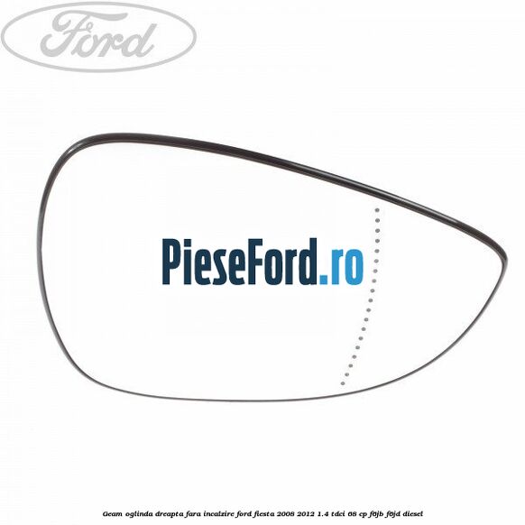 Geam oglinda dreapta fara incalzire Ford Fiesta 2008-2012 1.4 TDCi 68 cp F6JB, F6JD diesel
