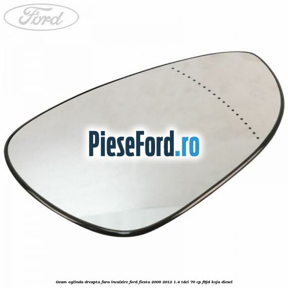 Geam oglinda dreapta fara incalzire Ford Fiesta 2008-2012 1.4 TDCi 70 cp Geam oglinda dreapta fara incalzire Ford Fiesta 2008-2012 1.4 TDCi 70 cp F6JD, KVJA diesel