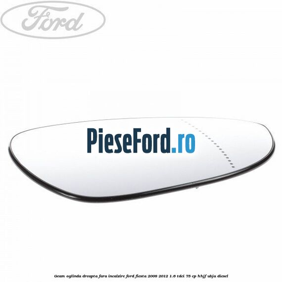 Geam oglinda dreapta fara incalzire Ford Fiesta 2008-2012 1.6 TDCi 75 cp HHJF, UBJA diesel