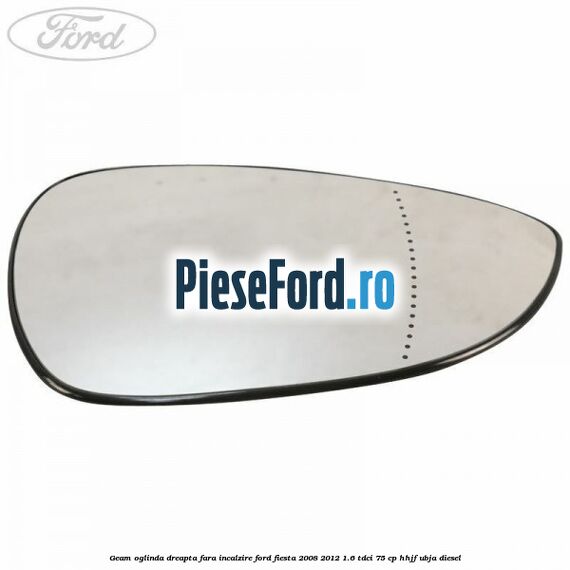 Geam oglinda dreapta fara incalzire Ford Fiesta 2008-2012 1.6 TDCi 75 cp HHJF, UBJA diesel
