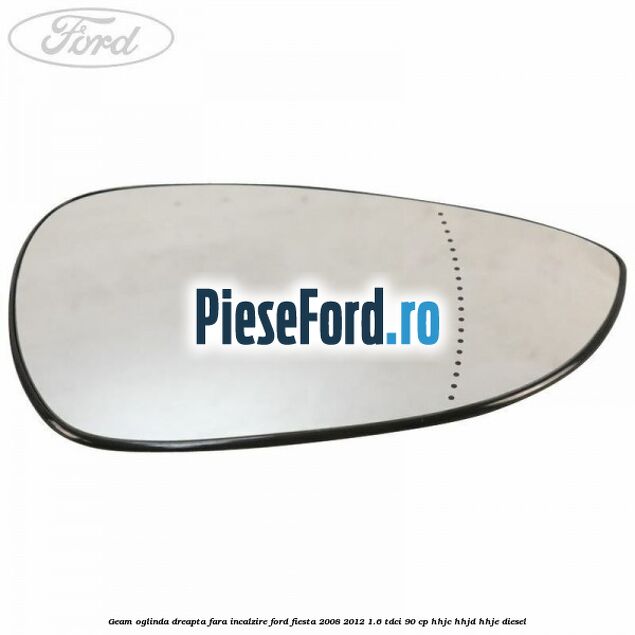 Geam oglinda dreapta fara incalzire Ford Fiesta 2008-2012 1.6 TDCi 90 cp HHJC, HHJD, HHJE diesel