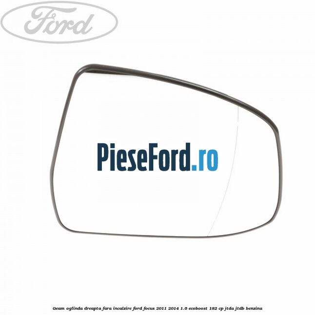 Geam oglinda dreapta fara incalzire Ford Focus 2011-2014 1.6 EcoBoost 182 cp JTDA, JTDB benzina