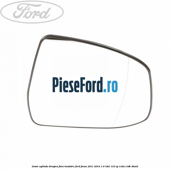 Geam oglinda dreapta fara incalzire Ford Focus 2011-2014 1.6 TDCi 115 cp T1DA, T1DB diesel
