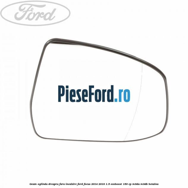 Geam oglinda dreapta fara incalzire Ford Focus 2014-2018 1.5 EcoBoost 150 cp M8DA, M8DB benzina