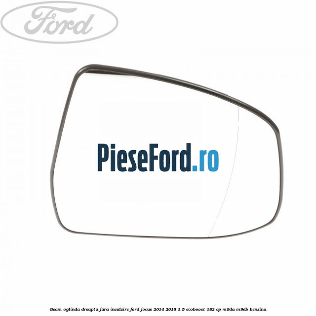 Geam oglinda dreapta fara incalzire Ford Focus 2014-2018 1.5 EcoBoost 182 cp M9DA, M9DB benzina