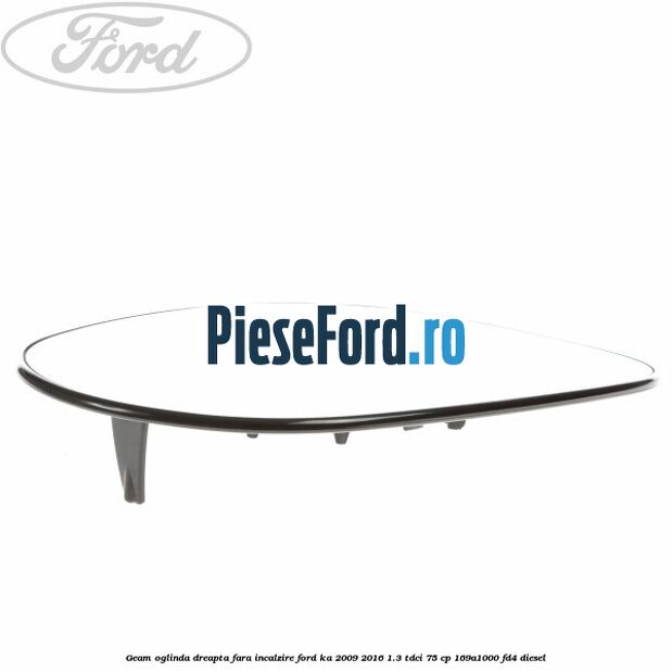 Geam oglinda dreapta fara incalzire Ford Ka 2009-2016 1.3 TDCi 75 cp 169A1000, FD4 diesel