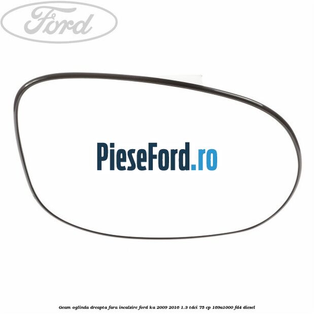 Geam oglinda dreapta fara incalzire Ford Ka 2009-2016 1.3 TDCi 75 cp 169A1000, FD4 diesel