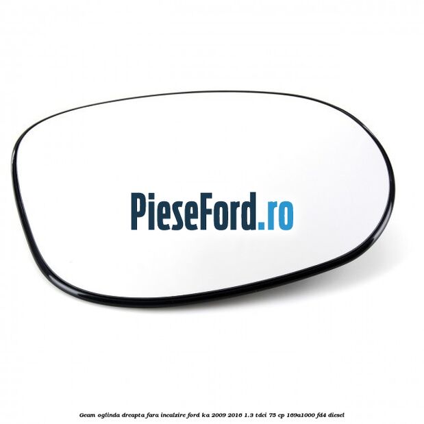 Geam oglinda dreapta fara incalzire Ford Ka 2009-2016 1.3 TDCi 75 cp 169A1000, FD4 diesel