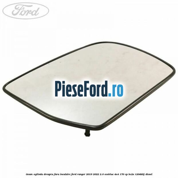 Geam oglinda dreapta fara incalzire Ford Ranger 2019-2022 2.0 EcoBlue 4x4 170 cp BC2X, T20DD0J diesel