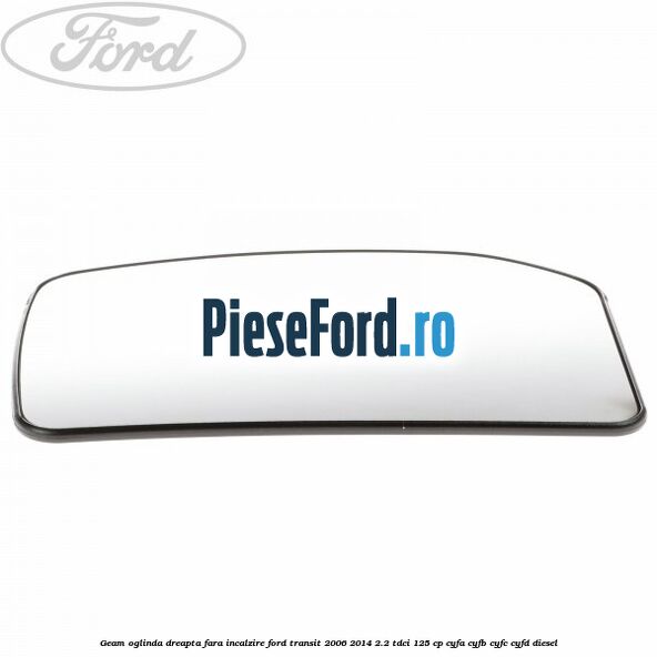 Geam oglinda dreapta fara incalzire Ford Transit 2006-2014 2.2 TDCi 125 cp Geam oglinda dreapta fara incalzire Ford Transit 2006-2014 2.2 TDCi 125 cp CYFA, CYFB, CYFC, CYFD diesel