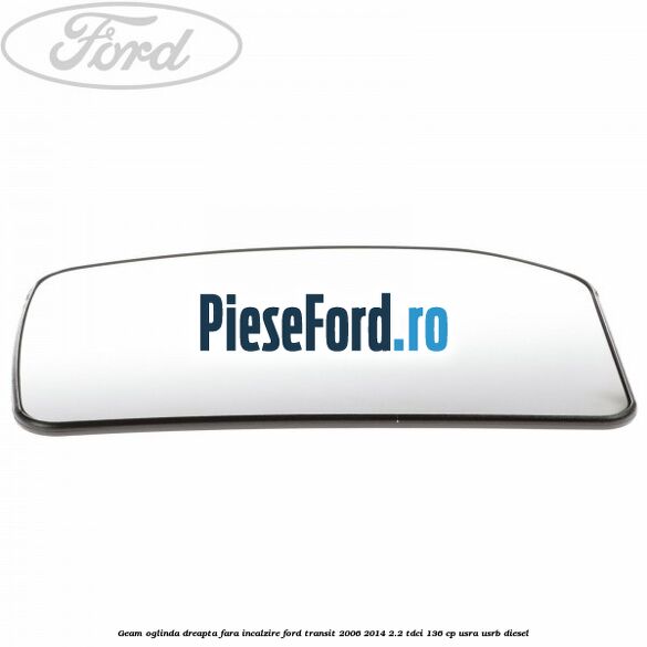 Geam oglinda dreapta fara incalzire Ford Transit 2006-2014 2.2 TDCi 136 cp Geam oglinda dreapta fara incalzire Ford Transit 2006-2014 2.2 TDCi 136 cp USRA, USRB diesel