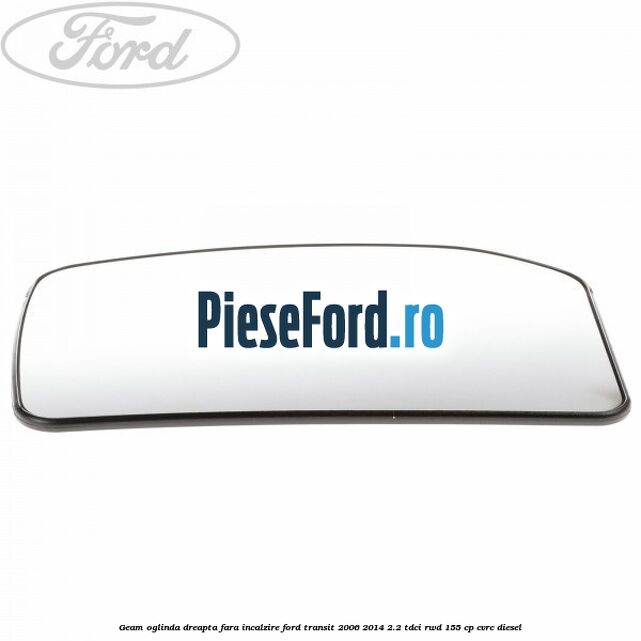 Geam oglinda dreapta fara incalzire Ford Transit 2006-2014 2.2 TDCi RWD 155 cp CVRC diesel