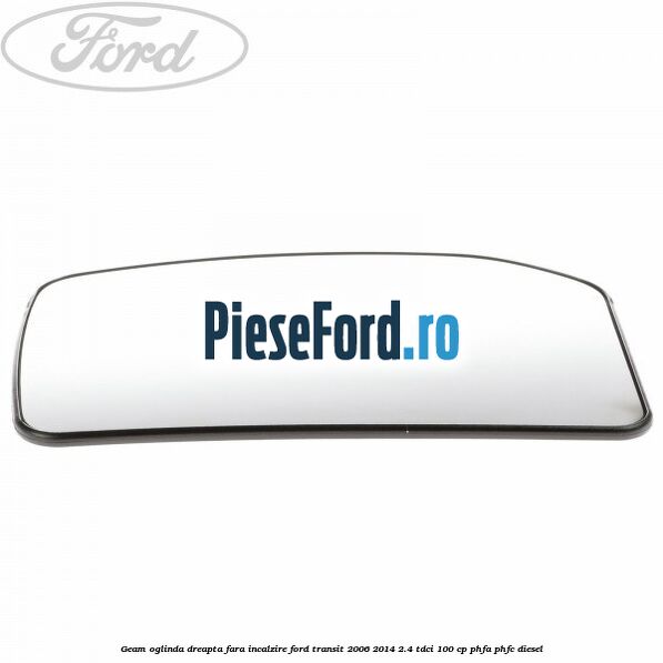 Geam oglinda dreapta fara incalzire Ford Transit 2006-2014 2.4 TDCi 100 cp PHFA, PHFC diesel