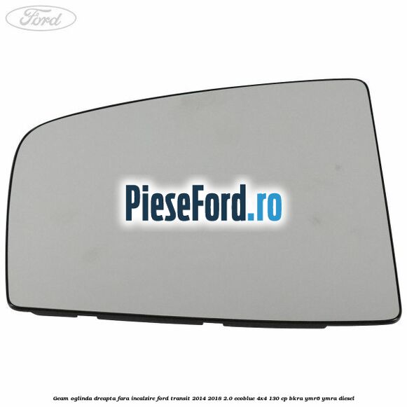Geam oglinda dreapta fara incalzire Ford Transit 2014-2018 2.0 EcoBlue 4x4 130 cp Geam oglinda dreapta fara incalzire Ford Transit 2014-2018 2.0 EcoBlue 4x4 130 cp BKRA, YMR6, YMRA diesel