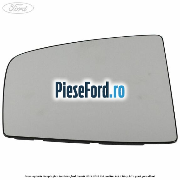 Geam oglinda dreapta fara incalzire Ford Transit 2014-2018 2.0 EcoBlue 4x4 170 cp BLRA, YNR6, YNRA diesel