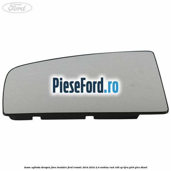 Geam oglinda dreapta fara incalzire Ford Transit 2014-2018 2.0 EcoBlue RWD 105 cp BJRA, YLR6, YLRA diesel