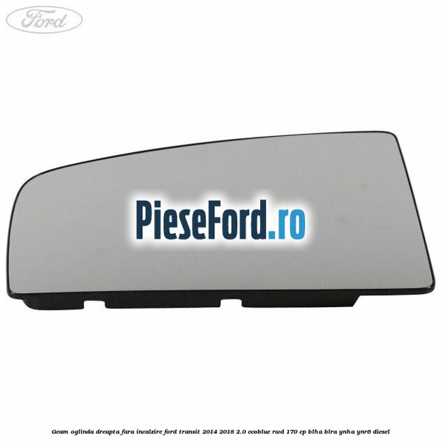 Geam oglinda dreapta fara incalzire Ford Transit 2014-2018 2.0 EcoBlue RWD 170 cp Geam oglinda dreapta fara incalzire Ford Transit 2014-2018 2.0 EcoBlue RWD 170 cp BLHA, BLRA, YNHA, YNR6 diesel