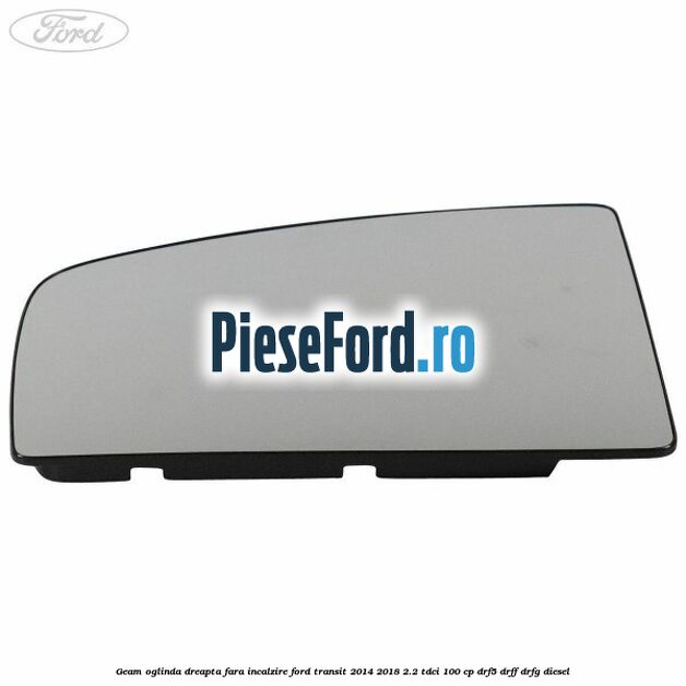 Geam oglinda dreapta fara incalzire Ford Transit 2014-2018 2.2 TDCi 100 cp DRF5, DRFF, DRFG diesel