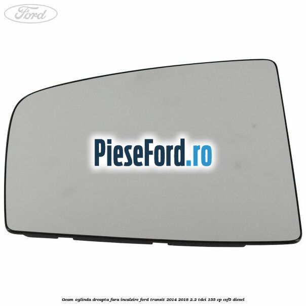 Geam oglinda dreapta fara incalzire Ford Transit 2014-2018 2.2 TDCi 155 cp CVF5 diesel