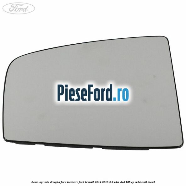 Geam oglinda dreapta fara incalzire Ford Transit 2014-2018 2.2 TDCi 4x4 155 cp CV24, CVR5 diesel