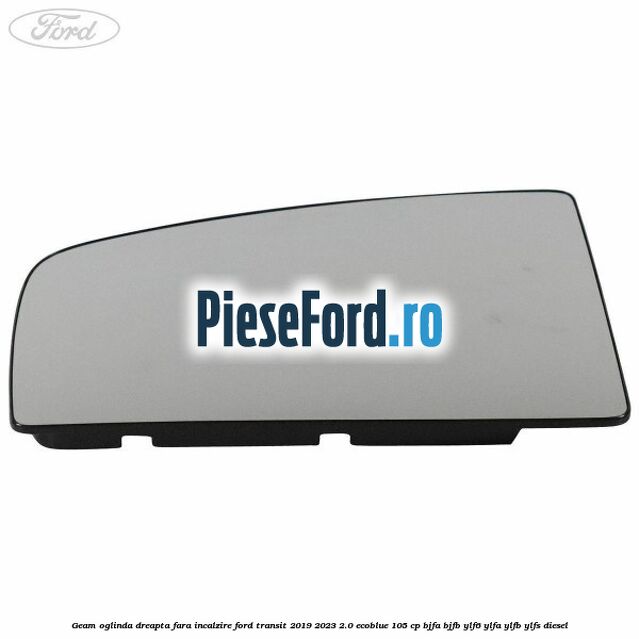 Geam oglinda dreapta fara incalzire Ford Transit 2019-2023 2.0 EcoBlue 105 cp BJFA, BJFB, YLF6, YLFA, YLFB, YLFS diesel