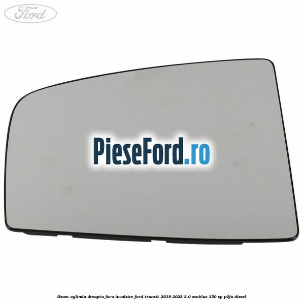 Geam oglinda dreapta fara incalzire Ford Transit 2019-2023 2.0 EcoBlue 150 cp P0FA diesel