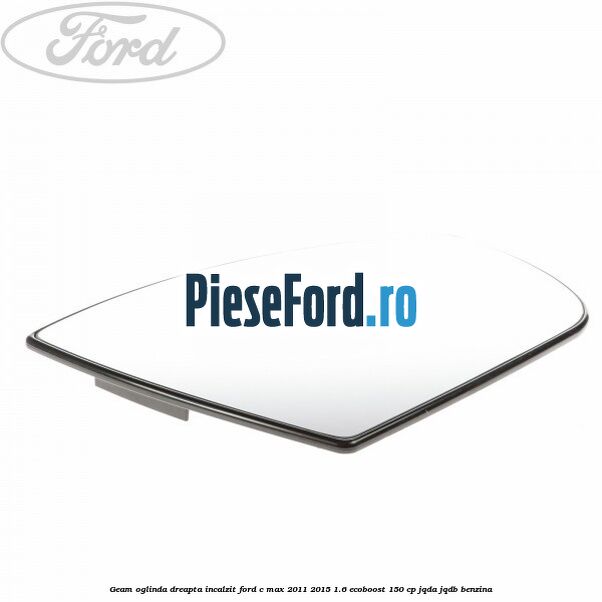 Geam oglinda dreapta incalzit Ford C-Max 2011-2015 1.6 EcoBoost 150 cp Geam oglinda dreapta incalzit Ford C-Max 2011-2015 1.6 EcoBoost 150 cp JQDA, JQDB benzina