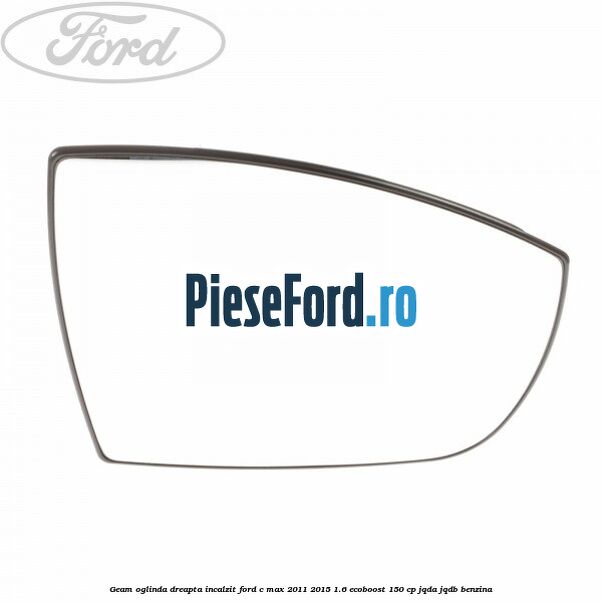 Geam oglinda dreapta incalzit Ford C-Max 2011-2015 1.6 EcoBoost 150 cp Geam oglinda dreapta incalzit Ford C-Max 2011-2015 1.6 EcoBoost 150 cp JQDA, JQDB benzina