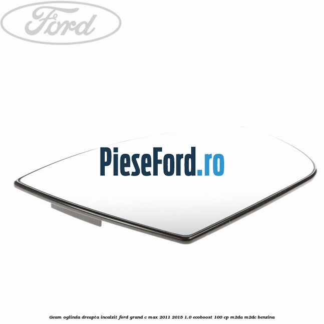 Geam oglinda dreapta incalzit Ford Grand C-Max 2011-2015 1.0 EcoBoost 100 cp Geam oglinda dreapta incalzit Ford Grand C-Max 2011-2015 1.0 EcoBoost 100 cp M2DA, M2DC benzina