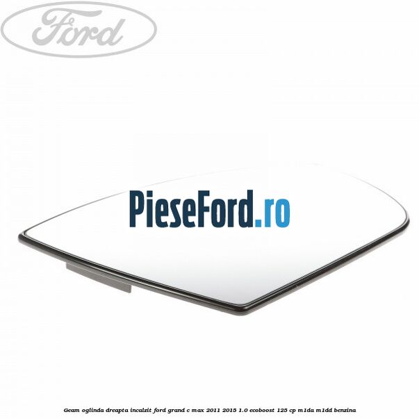 Geam oglinda dreapta incalzit Ford Grand C-Max 2011-2015 1.0 EcoBoost 125 cp Geam oglinda dreapta incalzit Ford Grand C-Max 2011-2015 1.0 EcoBoost 125 cp M1DA, M1DD benzina