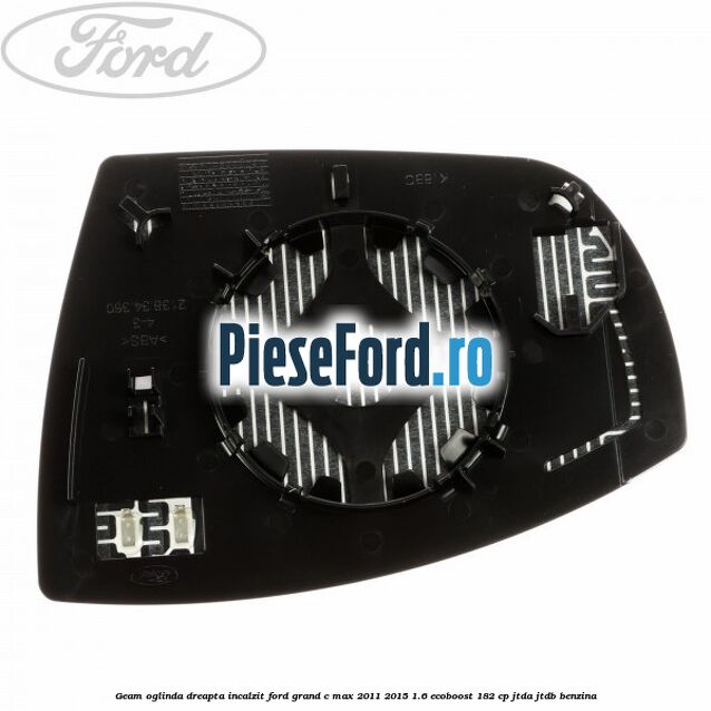 Geam oglinda dreapta incalzit Ford Grand C-Max 2011-2015 1.6 EcoBoost 182 cp Geam oglinda dreapta incalzit Ford Grand C-Max 2011-2015 1.6 EcoBoost 182 cp JTDA, JTDB benzina